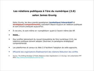 Les relations publiques à l’ère du numérique (2.0)
selon James Grunig
Selon Grunig, les deux grands paradigmes (symbolique/interprétatif et
stratégique/comportemental) coexistent depuis toujours en relations publiques
et sont encore pratiqués aujourd’hui.
• À vrai dire, ils sont même en «compétition» quant à l’avenir même des RP.
• MAIS...
• Pour profiter pleinement du nouvel écosystème de l’ère numérique (2.0), les
relations publiques doivent adopter (favoriser) le paradigme stratégique/
comportemental.
• Les plateformes et canaux du Web 2.0 facilitent l’adoption de cette approche.
• Efficacité des organisations-Établissement des relations-Réduction des conflits
• Source: The Shifting Paradigm of Public Relations Under Digitalization (J. E Grunig). Voir présentation PPT
dans http://www.prconversations.com/?p=592
 