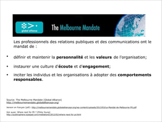 Source: The Melbourne Mandate (Global Alliance)
http://melbournemandate.globalalliancepr.org/
Version en français (pdf): http://melbournemandate.globalalliancepr.org/wp-content/uploads/2013/03/Le-Mandat-de-Melbourne-FR.pdf
Voir aussi: Where next for PR ? (Philip Young)
http://publicsphere.typepad.com/mediations/2013/02/where-next-for-pr.html
Les professionnels des relations publiques et des communications ont le
mandat de :
• définir et maintenir la personnalité et les valeurs de l'organisation;
• instaurer une culture d'écoute et d'engagement;
• inciter les individus et les organisations à adopter des comportements
responsables.
 