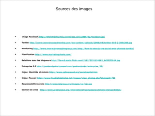 Sources des images
• Image Facebook http://lifeinthenhs.files.wordpress.com/2009/02/facebook.jpg
• Twitter http://www.resonancepartnership.com/wp-content/uploads/2009/04/twitter-bird-2-300x300.jpg
• Monitoring http://www.interactiveinsightsgroup.com/blog1/how-to-search-the-social-web-ultimate-toolkit/
• Planification http://www.marketingcharts.com/
• Relations avec les blogueurs http://farm3.static.flickr.com/2113/2331134163_6d322f2b14.jpg
• Entreprise 2.0 http://geekandpoke.typepad.com/geekandpoke/enterprise_20/
• Enjeu: Identités et statuts http://www.yellowwood.org/socialcapital.htm
• Enjeu: Pouvoir http://www.freedigitalphotos.net/images/view_photog.php?photogid=721
• Responsabilité sociale http://www.lsigroup.org/images/csr/csr.jpg
• Gestion de crise : http://www.greenpeace.org/international/campaigns/climate-change/kitkat/
 