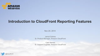 © 2011 Amazon.com, Inc. and its affiliates.All rights reserved.May not be copied, modified or distributed in whole or in part without the express consent of Amazon.com, Inc. 
Introduction to CloudFront Reporting Features 
Nov 20, 2014 
Jarrod Guthrie 
Sr. Product Manager, Amazon CloudFront 
Calin Nemes 
Sr. Support Engineer, Amazon CloudFront 
@cloudfront  