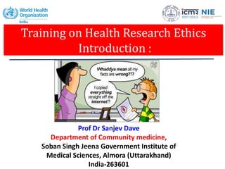 Training on Health Research Ethics
Introduction :
Prof Dr Sanjev Dave
Department of Community medicine,
Soban Singh Jeena Government Institute of
Medical Sciences, Almora (Uttarakhand)
India-263601
 