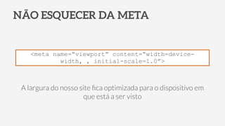 NÃO ESQUECER DA META
<meta name=“viewport” content=“width=device-
width, , initial-scale=1.0”>
A largura do nosso site ﬁca optimizada para o dispositivo em
que está a ser visto
 
