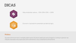 Prática
Quando estiverem mais à vontade podem parar de passar pixels para percentagens e começar a pensar nas
relações baseadas nas proporções entre elementos e seus contentores diretamente
DICAS
Não arredondar valores… 33%+33%+33% != 100%
Escrever o racional em comentário ao lado da regra
○
 