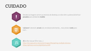 CUIDADO
Devido às imagens serem as mesmas de desktop, os sites têm o potencial de ﬁcar
pesados para ambiente mobile
<picture> element, srcset, etc em desenvolvimento… mas ainda é cedo para
usar…
JS to the rescue! [For now…]
http://ink.sapo.pt/ui-elements/images/#targeting-multiple-devices
https://github.com/scottjehl/pictureﬁll
JS
 