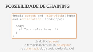 POSSIBILIDADE DE CHAINING
@media screen and (min-width:480px)
and (orientation: landscape){
body{
/* Your rules here… */
}
}
…és do tipo ‘screen’?
…e tens pelo menos 480px de largura?
… e a orientação do dispositivo é landscape?
 