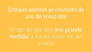 Estejam atentos ao contexto de
uso do vosso site
!
O tipo de site dita [em grande
medida] a forma como vai ser
usado
 