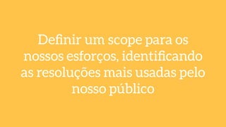 Deﬁnir um scope para os
nossos esforços, identiﬁcando
as resoluções mais usadas pelo
nosso público
 