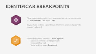 IDENTIFICAR BREAKPOINTS
Deﬁnir Breakpoints naturais // Device Agnostic
Desenhar primeiro o protótipo mobile
Esticar até ﬁcar mal,
Voltar atrás um pouco: Breakpoint
Olhar para os devices existentes e usar como base para os nossos testes
ex: 320, 480, 600 , 768, 1024, 1200
!
[Layout ﬂuído continua a garantir que diﬁcilmente teremos algo partido
noutras resoluções]
◎
 