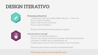 DESIGN ITERATIVO
Photoshop until perfect:
1 mockup por cada view: mobile, tablet, wide, etc ~= 4 por ecrã
Enviar e esperar feedback
Alterar tudo o que for necessário
Enviar e esperar feedback…
!
[Review é tipicamente baseado apenas no aspeto]
!
Uma perspetiva mais ágil:
Fazer um mockup/sketch genérico
Discutir com a equipa como deve responder a diferentes dispositivos
e browsers // mobile, nojs, no-mediaqueries, etc
Corrigir apenas o que é crítico nos mockups e rever novamente
!
[Decisões para exceções antes de ser demasiado tarde]
Photoshop apenas para Design Direction
 