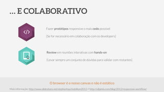 … E COLABORATIVO
Fazer protótipos responsive o mais cedo possível
!
[Se for necessário em colaboração com os developers]
Mais informação: http://www.slideshare.net/stephenhay/mobilism2012 // http://viljamis.com/blog/2012/responsive-workﬂow/
O browser é o nosso canvas e não é estático
Review em reuniões interativas com hands-on
!
[Levar sempre um conjunto de dúvidas para validar com restantes]
 