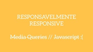 RESPONSAVELMENTE
RESPONSIVE
!
Media Queries // Javascript :(
 
