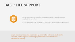 BASIC LIFE SUPPORT
Começar sempre com os estilos adequados a mobile e experiências mais
simples // Content First
!
[Fazer media-queries com min-width ascendente (Progressive Enhancement)]
Assim mesmo sem suporte para media-queries, todos os browsers vão poder
ver esta versão simples e não carregar por defeito a versão com mais
detalhes do desktop
 