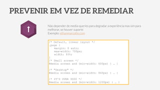PREVENIR EM VEZ DE REMEDIAR
Não depender de media-queries para degradar a experiência mas sim para
melhorar, se houver suporte
Exemplo: ethanmarcotte.com
/* Default, linear layout */
.page {
margin: 0 auto;
max-width: 700px;
width: 93%;
}
/* Small screen */
@media screen and (min-width: 600px) { … }
!
/* "Desktop" */
@media screen and (min-width: 860px) { … }
!
/* IT'S OVER 9000 */
@media screen and (min-width: 1200px) { … }
 