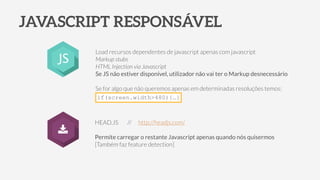 JAVASCRIPT RESPONSÁVEL
Load recursos dependentes de javascript apenas com javascript
Markup stubs
HTML Injection via Javascript
Se JS não estiver disponível, utilizador não vai ter o Markup desnecessário
!
Se for algo que não queremos apenas em determinadas resoluções temos:
HEAD.JS // http://headjs.com/
!
Permite carregar o restante Javascript apenas quando nós quisermos
[Também faz feature detection]
JS
if(screen.width>480){…}
 