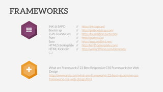 What are Frameworks? 22 Best Responsive CSS Frameworks for Web
Design
http://awwwards.com/what-are-frameworks-22-best-responsive-css-
frameworks-for-web-design.html
FRAMEWORKS
INK @ SAPO // http://ink.sapo.pt/
Bootstrap // http://getbootstrap.com/
Zurb Foundation // http://foundation.zurb.com/
Pure // http://purecss.io/
Susy // http://susy.oddbird.net/
HTML5 Boilerplate // http:/html5boilerplate.com/
HTML Kickstart // http://www.99lime.com/elements/
(…)
+
 