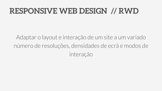 RESPONSIVE WEB DESIGN // RWD
Adaptar o layout e interação de um site a um variado
número de resoluções, densidades de ecrã e modos de
interação
 
