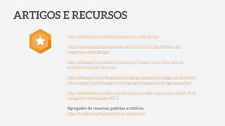 ARTIGOS E RECURSOS
http://alistapart.com/article/responsive-web-design
!
http://www.smashingmagazine.com/2011/01/12/guidelines-for-
responsive-web-design/
!
http://alistapart.com/article/responsive-images-how-they-almost-
worked-and-what-we-need
!
http://alistapart.com/blog/post/bringing-responsive-images-to-browsers
http://www.1stwebdesigner.com/design/responsive-design-overview/
!
http://webdesign.tutsplus.com/articles/a-simple-responsive-mobile-ﬁrst-
navigation--webdesign-6074
!
Agregador de recursos, padrões e notícias
http://bradfrost.github.io/this-is-responsive/
⋆
 
