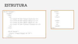ESTRUTURA
<div id="wrapper">
<header>
<nav>
<ul>
<li><a href="#" title="Home">Home</a></li>
<li><a href="#" title="About">About</a></li>
<li><a href="#" title="Work">Work</a></li>
<li><a href="#" title="Contact">Contact</a></li>
</ul>
</nav>
!
<div id="banner">
<img src="images/img.jpg" alt="alt" />
</div>
</header>
<main>
<h1>
<p>
</main>
!
<aside>
<h1>
<p>
</aside>
</div>
 
