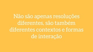 Não são apenas resoluções
diferentes, são também
diferentes contextos e formas
de interação
 
