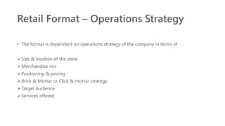 Retail Format – Operations Strategy
• The format is dependent on operations strategy of the company in terms of :
Size & location of the store
Merchandise mix
Positioning & pricing
Brick & Mortar or Click & mortar strategy
Target Audience
Services offered
 
