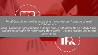 Retail Operations involves managing the day-to-day functions of retail
establishments .
Retail Operations professionals manage retail establishments on a daily basis,
and are responsible for maximizing store profits – For the regions and for the
geographies
 