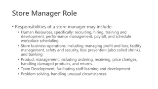 Store Manager Role
• Responsibilities of a store manager may include:
• Human Resources, specifically: recruiting, hiring, training and
development, performance management, payroll, and schedule
workplace scheduling
• Store business operations, including managing profit and loss, facility
management, safety and security, loss prevention (also called shrink),
and banking
• Product management, including ordering, receiving, price changes,
handling damaged products, and returns
• Team Development, facilitating staff learning and development
• Problem solving, handling unusual circumstances
 