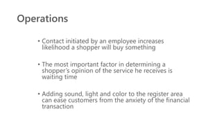 Operations
• Contact initiated by an employee increases
likelihood a shopper will buy something
• The most important factor in determining a
shopper’s opinion of the service he receives is
waiting time
• Adding sound, light and color to the register area
can ease customers from the anxiety of the financial
transaction
 