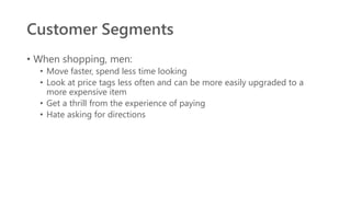 Customer Segments
• When shopping, men:
• Move faster, spend less time looking
• Look at price tags less often and can be more easily upgraded to a
more expensive item
• Get a thrill from the experience of paying
• Hate asking for directions
 