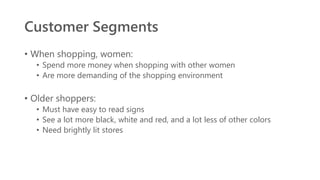 Customer Segments
• When shopping, women:
• Spend more money when shopping with other women
• Are more demanding of the shopping environment
• Older shoppers:
• Must have easy to read signs
• See a lot more black, white and red, and a lot less of other colors
• Need brightly lit stores
 