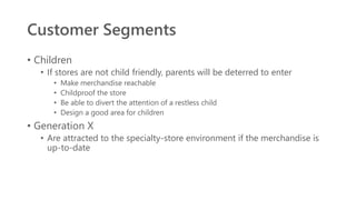 Customer Segments
• Children
• If stores are not child friendly, parents will be deterred to enter
• Make merchandise reachable
• Childproof the store
• Be able to divert the attention of a restless child
• Design a good area for children
• Generation X
• Are attracted to the specialty-store environment if the merchandise is
up-to-date
 