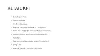 RETAIL KPI
• Sales/Square Feet
• Sales/Employee
• Inv. Shrinkage/sales
• AverageTransaction (sales/# of transactions)
• Items PerTicket (total items sold/total transactions)
• Conversion Rate (total transactions/total traffic)
• Total Sales
• Sales compared to last year (or any other period)
• Wage Cost
• Average Sale per Customer/Transaction
 