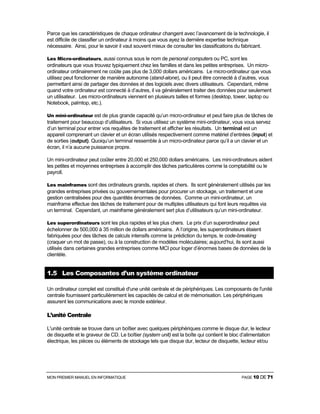 MON PREMIER MANUEL EN INFORMATIQUE PAGE 10 DE 71
Parce que les caractéristiques de chaque ordinateur changent avec l’avancement de la technologie, il
est difficile de classifier un ordinateur à moins que vous ayez la dernière expertise technique
nécessaire. Ainsi, pour le savoir il vaut souvent mieux de consulter les classifications du fabricant.
Les Micro-ordinateurs, aussi connus sous le nom de personal computers ou PC, sont les
ordinateurs que vous trouvez typiquement chez les familles et dans les petites entreprises. Un micro-
ordinateur ordinairement ne coûte pas plus de 3,000 dollars américains. Le micro-ordinateur que vous
utilisez peut fonctionner de manière autonome (stand-alone), ou il peut être connecté à d’autres, vous
permettant ainsi de partager des données et des logiciels avec divers utilisateurs. Cependant, même
quand votre ordinateur est connecté à d’autres, il va généralement traiter des données pour seulement
un utilisateur. Les micro-ordinateurs viennent en plusieurs tailles et formes (desktop, tower, laptop ou
Notebook, palmtop, etc.).
Un mini-ordinateur est de plus grande capacité qu’un micro-ordinateur et peut faire plus de tâches de
traitement pour beaucoup d’utilisateurs. Si vous utilisez un système mini-ordinateur, vous vous servez
d’un terminal pour entrer vos requêtes de traitement et afficher les résultats. Un terminal est un
appareil comprenant un clavier et un écran utilisés respectivement comme matériel d’entrées (input) et
de sorties (output). Quoiqu’un terminal ressemble à un micro-ordinateur parce qu’il a un clavier et un
écran, il n’a aucune puissance propre.
Un mini-ordinateur peut coûter entre 20,000 et 250,000 dollars américains. Les mini-ordinateurs aident
les petites et moyennes entreprises à accomplir des tâches particulières comme la comptabilité ou le
payroll.
Les mainframes sont des ordinateurs grands, rapides et chers. Ils sont généralement utilisés par les
grandes entreprises privées ou gouvernementales pour procurer un stockage, un traitement et une
gestion centralisées pour des quantités énormes de données. Comme un mini-ordinateur, un
mainframe effectue des tâches de traitement pour de multiples utilisateurs qui font leurs requêtes via
un terminal. Cependant, un mainframe généralement sert plus d’utilisateurs qu’un mini-ordinateur.
Les superordinateurs sont les plus rapides et les plus chers. Le prix d’un superordinateur peut
échelonner de 500,000 à 35 million de dollars américains. A l’origine, les superordinateurs étaient
fabriquées pour des tâches de calculs intensifs comme la prédiction du temps, le code-breaking
(craquer un mot de passe), ou à la construction de modèles moléculaires; aujourd’hui, ils sont aussi
utilisés dans certaines grandes entreprises comme MCI pour loger d’énormes bases de données de la
clientèle.
1.5 Les Composantes d’un système ordinateur
Un ordinateur complet est constitué d'une unité centrale et de périphériques. Les composants de l'unité
centrale fournissent particulièrement les capacités de calcul et de mémorisation. Les périphériques
assurent les communications avec le monde extérieur.
L’unité Centrale
L'unité centrale se trouve dans un boîtier avec quelques périphériques comme le disque dur, le lecteur
de disquette et le graveur de CD. Le boîtier (system unit) est la boîte qui contient le bloc d’alimentation
électrique, les pièces ou éléments de stockage tels que disque dur, lecteur de disquette, lecteur et/ou
 