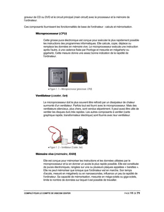 COMPILÉ POUR LE COMPTE DE VISICOM CENTER PAGE 11 DE 71
graveur de CD ou DVD et le circuit principal (main circuit) avec le processeur et la mémoire de
l’ordinateur.
Ces composants fournissent les fonctionnalités de base de l'ordinateur : calculs et mémorisation.
Microprocesseur (CPU)
Cette grosse puce électronique est conçue pour exécuter le plus rapidement possible
les instructions des programmes informatiques. Elle calcule, copie, déplace ou
remplace les données en mémoire vive. Le microprocesseur exécute une instruction
après l'autre, à une cadence fixée par l'horloge et mesurée en mégahertz ou
gigahertz. Cette mesure donne une assez bonne indication de la rapidité de
l'ordinateur.
• Figure 1. 1 – Microprocesseur (processor, CPU)
Ventilateur (cooler, fan)
Le microprocesseur doit le plus souvent être refroidi par un dissipateur de chaleur
surmonté d'un ventilateur. Parfois tout est fourni avec le microprocesseur. Mais des
ventilateurs silencieux, plus chers, sont vendus séparément. Il peut aussi être utile de
ventiler les disques durs très rapides. Les autres composants à ventiler (carte
graphique rapide, transformateur électrique) sont fournis avec leur ventilateur.
• Figure 1. 2 – Ventilateur (Cooler, fan)
Mémoire vive (mémoire, RAM)
Elle est conçue pour mémoriser les instructions et les données utilisées par le
microprocesseur et lui en donner un accès le plus rapide possible. Elle est constituée
de puces électroniques, rangées sur une ou plusieurs plaques appelées « barettes ».
Elle ne peut mémoriser que lorsque que l'ordinateur est en marche. Son temps
d'accès, mesuré en mégahertz ou en nanosecondes, influence un peu la rapidité de
l'ordinateur. Sa capacité de mémorisation, mesurée en méga-octets ou giga-octets,
limite le nombre de données sur lequel il est possible de travailler.
 