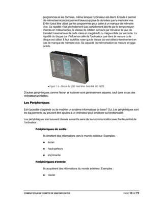 COMPILÉ POUR LE COMPTE DE VISICOM CENTER PAGE 13 DE 71
programmes et les données, même lorsque l'ordinateur est éteint. Ensuite il permet
de mémoriser économiquement beaucoup plus de données que la mémoire vive.
Enfin il peut être utilisé par les programmes pour palier à un manque de mémoire
vive. Sa rapidité n'est généralement que partiellement décrite par le temps moyen
d'accès en millisecondes, la vitesse de rotation en tours par minute et le taux de
transfert maximal avec la carte mère en mégahertz ou méga-octets par seconde. La
rapidité du disque dur n'influence celle de l'ordinateur que dans la mesure ou le
disque est utilisé. Il faut toutefois noter que le disque dur est utilisé intensivement en
cas de manque de mémoire vive. Sa capacité de mémorisation se mesure en giga-
octets.
• Figure 1. 6 – Disque dur (DD, Hard drive, hard disk, HD, HDD)
D'autres périphériques comme l'écran et le clavier sont généralement séparés, sauf dans le cas des
ordinateurs portables.
Les Périphériques
Est-il possible d’agrandir ou de modifier un système informatique de base? Oui. Les périphériques sont
les équipements qui peuvent être ajoutes à un ordinateur pour améliorer sa fonctionnalité.
Les périphériques sont souvent classés suivant le sens de leur communication avec l’unité central de
l’ordinateur :
Périphériques de sortie
Ils émettent des informations vers le monde extérieur. Exemples :
écran
haut-parleurs
imprimante
Périphériques d'entrée
Ils acquièrent des informations du monde extérieur. Exemples :
clavier
 