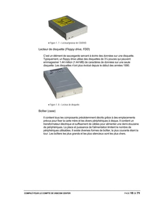 COMPILÉ POUR LE COMPTE DE VISICOM CENTER PAGE 15 DE 71
• Figure 1. 7 – Lecteur/graveur de CD/DVD
Lecteur de disquette (Floppy drive, FDD)
C’est un élément de sauvegarde servant à écrire des données sur une disquette.
Typiquement, un floppy drive utilise des disquettes de 3½ pouces qui peuvent
emmagasiner 1.44 million (1.44 MB) de caractères de données sur une seule
disquette. Les disquettes n'ont plus évolué depuis le début des années 1990.
• Figure 1. 8 – Lecteur de disquette
Boîtier (case)
Il contient tous les composants précédemment décrits grâce à des emplacements
prévus pour fixer la carte mère et les divers périphériques à disque. Il contient un
transformateur électrique et suffisament de câbles pour alimenter une demi-douzaine
de périphériques. La place et puissance de l'alimentation limitent le nombre de
périphériques utilisables. Il existe diverses formes de boîtier, la plus courante étant la
tour. Les boîtiers les plus grands et les plus silencieux sont les plus chers.
 
