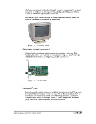 COMPILÉ POUR LE COMPTE DE VISICOM CENTER PAGE 17 DE 71
affichables par seconde est donné au lieu de la fréquence horizontale (l'un se déduit
de l'autre), ce qui donne un renseignement plus pratique. Une fréquence verticale
supérieure à 85 Hz est imperceptible, donc inutile.
Pour les deux types d'écran, la qualité de l'image dépend encore de la finesse des
pixels en millimètres, du contraste et de la luminosité.
• Figure 1. 12 – Écran (monitor, Screen)
Carte réseau (network Interface card)
Cette carte très courante permet de connecter des ordinateurs entre eux. Cette
fonctionnalité est très bon marché et se trouve souvent intégrée à la carte mère. Le
débit de transfert est donné en mégabits ou gigabits par seconde.
• Figure 1. 13 – Carte réseau (NIC)
Imprimante (Printer)
Les méthodes d'impression par laser et par jet d'encre se concurrencent. L'impression
laser est généralement utilisée pour le noir-blanc et le jet d'encre pour la couleur. Le
laser donne une impression plus nette et le jet d'encre plus colorée. La précision
d'impression est donnée en points par pouce. La vitesse d'impression, donnée en
pages par minute, influence fortement le prix de l'imprimante.
 