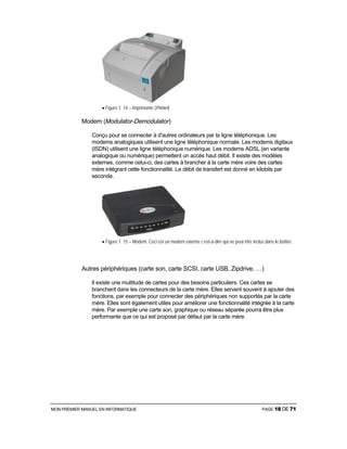 MON PREMIER MANUEL EN INFORMATIQUE PAGE 18 DE 71
• Figure 1. 14 – Imprimante (Printer)
Modem (Modulator-Demodulator)
Conçu pour se connecter à d'autres ordinateurs par la ligne téléphonique. Les
modems analogiques utilisent une ligne téléphonique normale. Les modems digitaux
(ISDN) utilisent une ligne téléphonique numérique. Les modems ADSL (en variante
analogique ou numérique) permettent un accès haut débit. Il existe des modèles
externes, comme celui-ci, des cartes à brancher à la carte mère voire des cartes
mère intégrant cette fonctionnalité. Le débit de transfert est donné en kilobits par
seconde.
• Figure 1. 15 – Modem. Ceci est un modem externe c’est-à-dire qui ne peut être inclus dans le boîtier.
Autres périphériques (carte son, carte SCSI, carte USB, Zipdrive, …)
Il existe une multitude de cartes pour des besoins particuliers. Ces cartes se
branchent dans les connecteurs de la carte mère. Elles servent souvent à ajouter des
fonctions, par exemple pour connecter des périphériques non supportés par la carte
mère. Elles sont également utiles pour améliorer une fonctionnalité intégrée à la carte
mère. Par exemple une carte son, graphique ou réseau séparée pourra être plus
performante que ce qui est proposé par défaut par la carte mère.
 