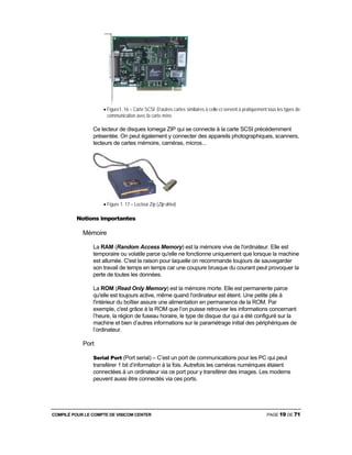 COMPILÉ POUR LE COMPTE DE VISICOM CENTER PAGE 19 DE 71
• Figure1. 16 – Carte SCSI. D’autres cartes similaires à celle-ci servent à pratiquement tous les types de
communication avec la carte mère.
Ce lecteur de disques Iomega ZIP qui se connecte à la carte SCSI précédemment
présentée. On peut également y connecter des appareils photographiques, scanners,
lecteurs de cartes mémoire, caméras, micros...
• Figure 1. 17 – Lecteur Zip (Zip drive)
Notions importantes
Mémoire
La RAM (Random Access Memory) est la mémoire vive de l'ordinateur. Elle est
temporaire ou volatile parce qu'elle ne fonctionne uniquement que lorsque la machine
est allumée. C'est la raison pour laquelle on recommande toujours de sauvegarder
son travail de temps en temps car une coupure brusque du courant peut provoquer la
perte de toutes les données.
La ROM (Read Only Memory) est la mémoire morte. Elle est permanente parce
qu'elle est toujours active, même quand l'ordinateur est éteint. Une petite pile à
l'intérieur du boîtier assure une alimentation en permanence de la ROM. Par
exemple, c'est grâce à la ROM que l’on puisse retrouver les informations concernant
l’heure, la région de fuseau horaire, le type de disque dur qui a été configuré sur la
machine et bien d’autres informations sur le paramétrage initial des périphériques de
l’ordinateur.
Port
Serial Port (Port serial) – C’est un port de communications pour les PC qui peut
transférer 1 bit d’information à la fois. Autrefois les caméras numériques étaient
connectées à un ordinateur via ce port pour y transférer des images. Les modems
peuvent aussi être connectés via ces ports.
 