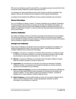 MON PREMIER MANUEL EN INFORMATIQUE PAGE 22 DE 71
80% des micro-ordinateurs aujourd’hui sont des PCs, ce qui explique pourquoi nous avons fait le choix
comme bien d’autres institutions de mettre l’emphase sur les PCs.
Les ordinateurs qui opèrent essentiellement de la même manière sont dits être compatibles. Cela
signifie en effet que ces ordinateurs peuvent partager les mêmes logiciels et périphériques.
Le partage entre des plates-formes différentes n’est pas à présent impossible mais inconvénient.
Réseau Informatique
Qu’y a-t-il de différent en utilisant un réseau? Un réseau informatique est une collection d’ordinateurs
et d’autres appareils interconnectés pour partager des données, des matériels et des logiciels. Les
usagers d’un réseau peuvent s’envoyer des messages et accéder aux données se trouvant sur un
appareil d'enregistrement centralisé. La notion de code et de mode passe devient nécessaire dans un
environnement réseau.
Interface d’utilisation
Pour utiliser un ordinateur comme un outil d’esprit, vous devez communiquer avec lui ce qui implique
donc donner des instructions à l’ordinateur sur les tâches effectuer et vous devez avec exactitude
pouvoir interpréter les résultats fournis par ce dernier. Le moyen par lequel les humains communiquent
avec les ordinateurs s’appelle une interface d’utilisation.
Interagir avec l’ordinateur
Par le moyen de matériels ou de logiciels? C’est une combinaison de logiciels et de matériels. Une
interface est supposée être intuitive, c’est-à-dire facile à utiliser. Il existe beaucoup d’interfaces
d’utilisation différentes dans le domaine de l’informatique
1) Prompts: un prompt est un message que l’ordinateur affiche demandant une entrée de l’usager.
En réponse à un prompt de l’ordinateur, vous entrez les informations requises à côté d'une ligne
de commandes ou vous suivez les instructions. Ex.: "Entrez votre Nom:", "A:>", etc.
2) Wizards: une séquence d’affichage qui vous dirige à travers des étapes multiples d’un logiciel
telles que la création de graphes, une liste de contacts, etc.
3) Commandes: une commande est une instruction vous entrez pour demander à l’ordinateur
d’effectuer une tâche. Les instructions sont données de cette façon aux anciens ordinateurs,
souvent aux mini-ordinateurs et aux mainframes
4) Menus et Boîtes de Dialogue: Les menus ont été développés pour répondre aux difficultés que
beaucoup de gens expérimentaient lorsqu’ils essayaient de mémoriser les commandes et les
syntaxes y relatives. Un menu affiche une liste de commandes ou d’options. Les boîtes de
dialogues sont un moyen utilisé pour contrôler la taille des menus.
5) Objets Graphiques: ce sont de petites images sur l’écran que vous pouvez manipuler avec la
souris ou d’autres matériels d’entrées. Chaque objet graphique représente une tâche
informatique, une commande ou un objet réel.
 
