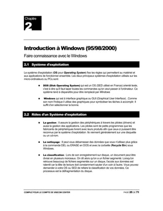 COMPILÉ POUR LE COMPTE DE VISICOM CENTER PAGE 25 DE 71
Introduction à Windows (95/98/2000)
Faire connaissance avec le Windows
2.1 Système d'exploitation
Le système d'exploitation (OS pour Operating System) fixe les règles qui permettent au matériel et
aux applications de fonctionner ensemble. Les deux principaux systèmes d'exploitation utilisés sur les
micro-ordinateurs ou PCs sont:
DOS (Disk Operating System) qui est un OS (SED utilisé en France) orienté texte,
c'est à dire qu'il faut taper toutes les commandes qu'on veut passer à l'ordinateur. Ce
système tend à disparaître pour être remplacé par Windows
Windows qui est à interface graphique ou GUI (Graphical User Interface) . Comme
son nom l'indique il utilise des graphiques pour symboliser les tâches à accomplir. Il
suffit d’en sélectionner la bonne.
2.2 Rôles d'un Système d'exploitation
La gestion : Il assure la gestion des périphériques à travers les pilotes (drivers) et
aussi la gestion des applications. Les pilotes sont de petits programmes que les
fabricants de périphériques livrent avec leurs produits afin que ceux-ci puissent être
reconnus par le système d’exploitation. Ils viennent généralement sur une disquette
ou un cd-rom.
Le nettoyage : Il peut vous débarrasser des données que vous n'utilisez plus grâce
à la commande DEL ou ERASE en DOS et avec la corbeille (Recycle Bin) sous
Windows.
La classification : Lors de son enregistrement sur disque, un document peut être
divisé en plusieurs morceaux. On dit alors qu'on a un fichier segmenté. Lorsqu'on
retrouve beaucoup de fichiers segmentés sur un disque, l'accès aux données est
ralentit car la tête de lecture doit constamment sauter d'un coin à l'autre. Vous pouvez
demander à votre OS ou SED de refaire la classification de vos données. Ce
processus est la défragmentation du disque.
Chapitre
2
 
