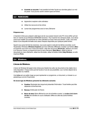 MON PREMIER MANUEL EN INFORMATIQUE PAGE 26 DE 71
Contrôle et sécurité: Il est possible de limiter l'accès aux données grâce à un mot
de passe. Vous pouvez cacher certains types de fichiers.
2.3 PARCOURS
Apprendre à explorer votre ordinateur
Utiliser les raccourcis et les icônes
Lancer des programmes avec le menu Démarrer
Préparez-vous
L'important à faire pour préparer cette leçon est de vous asseoir devant votre PC et de vérifier qu'il est
bien en marche et que Windows 95/98/2000 est lancé. Pour imprimer les rubriques d'aide, vous devez
aussi avoir installé une imprimante sur votre ordinateur et l’avoir mise sous tension. Enfin, vous avez
besoin d'une disquette formatée avec assez d'espace disponible pour quelques petits fichiers.
Quand vous aurez terminé les exercices, vous aurez appris à exécuter les tâches suivantes: ouvrir
l’Explorateur Windows (Windows Explorer) par trois méthodes différentes, localiser vos fichiers (files)
et supprimer ceux dont vous n'avez plus besoin, créer des raccourcis (Shortcuts), attribuer une icône
à un raccourci, lancer un programme avec le menu Démarrer (Start Menu), utiliser la liste de
documents du menu Démarrer, utiliser les info-bulles, utiliser la fenêtre d'aide (Help Window), et enfin
imprimer (Print).
2.4 Windows.
L'écran de Windows.
L'écran de Windows fait appel à des icônes pour illustrer les outils, les documents et les objets mis à
votre disposition. Chaque icône permet l'accès à l'une de ces possibilités. Leur nombre dépend de la
configuration du matériel.
Une icône est une petite image qui peut représenter un programme, un document, un dossier ou un
périphérique comme l'imprimante.
Un écran type de Windows présente les éléments suivants:
Fenêtre: Rectangle dans lequel est présentée l'information. Toute fenêtre peut être
déplacée et dimensionnée.
Bureau: Arrière-plan de l'écran.
Barre de titre: Barre affichant le nom de la fenêtre ouverte. La couleur de la barre
de titre de la fenêtre en cours d'utilisation diffère de celle des autres fenêtres
ouvertes.
 