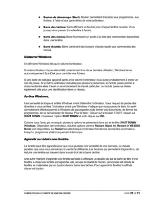 COMPILÉ POUR LE COMPTE DE VISICOM CENTER PAGE 27 DE 71
Bouton de démarrage (Start): Bouton permettant d'accéder aux programmes, aux
fichiers, à l'aide et aux paramètres de votre ordinateur.
Barre des tâches: Barre affichant un bouton pour chaque fenêtre ouverte. Vous
pouvez ainsi passer d'une fenêtre à l'autre.
Barre des menus: Barre fournissant un accès à la liste des commandes disponibles
dans une fenêtre.
Barre d'outils: Barre contenant des boutons d'accès rapide aux commandes des
menus.
Démarrer Windows
On démarre Windows dès qu'on allume l'ordinateur.
Si votre ordinateur n'a pas été arrêté correctement lors de sa dernière utilisation, Windows lance
automatiquement ScanDisk pour contrôler vos fichiers.
Si une boite de dialogue apparaît après avoir allumé l'ordinateur vous aurez probablement à entrer un
mot de passe. Si le même ordinateur est utilisé par plusieurs personnes, le mot de passe permet à
chacune d'entre elles d'avoir un environnement de travail particulier. Le mot de passe se révèle
également utile pour une identification dans un réseau.
Arrêter Windows.
Il est conseillé de toujours arrêter Windows avant d'éteindre l'ordinateur. Vous risquez de perdre des
données si vous arrêtez l'ordinateur avant que Windows n'indique que vous pouvez le faire. Un arrêt
correctement effectué permet à Windows de sauvegarder et de fermer vos documents, de fermer les
programmes, de se déconnecter de réseau. Pour le faire : Cliquer sur le bouton START, cliquer sur
SHUT DOWN, choisissez l’option SHUT DOWN et enfin cliquer sur OK.
Comme vous l’avez pu remarqué, plusieurs options se présentent dans sur la fenêtre SHUT DOWN
Windows. Dépendant de l’ordinateur, d’autres options comme Restart, Stand by, Restart in MS-DOS
Mode sont disponibles. Le Restart est utile lorsque l'ordinateur fonctionne de manière anormale ou
lorsqu'un programme s'est brusquement interrompu.
Agrandir ou réduire une fenêtre
La fenêtre peut être agrandie pour que vous puissiez voir la totalité de vos données, ou réduite
pendant que vous vous consacrez à une tâche différente. Les boutons qui permettent d'agrandir ou de
réduire une fenêtre se trouvent dans le coin droit de la barre de titre.
Une autre manière d'agrandir une fenêtre consiste à effectuer un double clic sur la barre de titre d'une
fenêtre. Lorsqu'une fenêtre est agrandie, elle occupe la totalité de l'écran. Lorsqu'elle est réduite la
fenêtre se matérialise par un bouton dans la barre des tâches, Pour agrandir la fenêtre il suffit de
cliquer ce bouton.
 