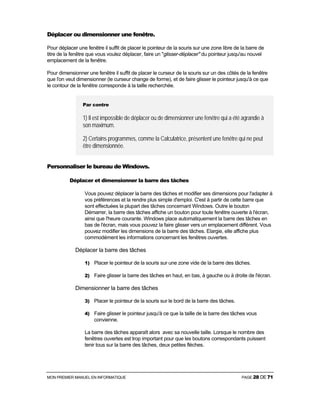 MON PREMIER MANUEL EN INFORMATIQUE PAGE 28 DE 71
Déplacer ou dimensionner une fenêtre.
Pour déplacer une fenêtre il suffit de placer le pointeur de la souris sur une zone libre de la barre de
titre de la fenêtre que vous voulez déplacer, faire un "glisser-déplacer" du pointeur jusqu'au nouvel
emplacement de la fenêtre.
Pour dimensionner une fenêtre il suffit de placer le curseur de la souris sur un des côtés de la fenêtre
que l'on veut dimensionner (le curseur change de forme), et de faire glisser le pointeur jusqu'à ce que
le contour de la fenêtre corresponde à la taille recherchée.
Par contre
1) Il est impossible de déplacer ou de dimensionner une fenêtre qui a été agrandie à
son maximum.
2) Certains programmes, comme la Calculatrice, présentent une fenêtre qui ne peut
être dimensionnée.
Personnaliser le bureau de Windows.
Déplacer et dimensionner la barre des tâches
Vous pouvez déplacer la barre des tâches et modifier ses dimensions pour l'adapter à
vos préférences et la rendre plus simple d'emploi. C'est à partir de cette barre que
sont effectuées la plupart des tâches concernant Windows. Outre le bouton
Démarrer, la barre des tâches affiche un bouton pour toute fenêtre ouverte à l'écran,
ainsi que l'heure courante. Windows place automatiquement la barre des tâches en
bas de l'écran, mais vous pouvez la faire glisser vers un emplacement différent. Vous
pouvez modifier les dimensions de la barre des tâches. Elargie, elle affiche plus
commodément les informations concernant les fenêtres ouvertes.
Déplacer la barre des tâches
1) Placer le pointeur de la souris sur une zone vide de la barre des tâches.
2) Faire glisser la barre des tâches en haut, en bas, à gauche ou à droite de l'écran.
Dimensionner la barre des tâches
3) Placer le pointeur de la souris sur le bord de la barre des tâches.
4) Faire glisser le pointeur jusqu'à ce que la taille de la barre des tâches vous
convienne.
La barre des tâches apparaît alors avec sa nouvelle taille. Lorsque le nombre des
fenêtres ouvertes est trop important pour que les boutons correspondants puissent
tenir tous sur la barre des tâches, deux petites flèches.
 