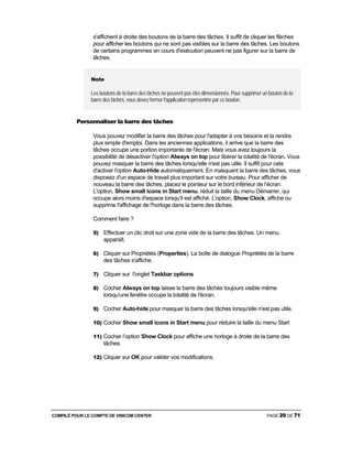 COMPILÉ POUR LE COMPTE DE VISICOM CENTER PAGE 29 DE 71
s'affichent à droite des boutons de la barre des tâches. Il suffit de cliquer les flèches
pour afficher les boutons qui ne sont pas visibles sur la barre des tâches. Les boutons
de certains programmes en cours d'exécution peuvent ne pas figurer sur la barre de
tâches.
Note
Les boutons de la barre des tâches ne peuvent pas être dimensionnés. Pour supprimer un bouton de la
barre des tâches, vous devez fermer l'application représentée par ce bouton.
Personnaliser la barre des tâches
Vous pouvez modifier la barre des tâches pour l'adapter à vos besoins et la rendre
plus simple d'emploi. Dans les anciennes applications, il arrive que la barre des
tâches occupe une portion importante de l'écran. Mais vous avez toujours la
possibilité de désactiver l'option Always on top pour libérer la totalité de l'écran. Vous
pouvez masquer la barre des tâches lorsqu'elle n'est pas utile. Il suffit pour cela
d'activer l'option Auto-Hide automatiquement. En masquant la barre des tâches, vous
disposez d'un espace de travail plus important sur votre bureau. Pour afficher de
nouveau la barre des tâches, placez le pointeur sur le bord inférieur de l’écran.
L'option, Show small icons in Start menu, réduit la taille du menu Démarrer, qui
occupe alors moins d'espace lorsqu'il est affiché. L'option, Show Clock, affiche ou
supprime l'affichage de l'horloge dans la barre des tâches.
Comment faire ?
5) Effectuer un clic droit sur une zone vide de la barre des tâches. Un menu
apparaît.
6) Cliquer sur Propriétés (Properties). La boîte de dialogue Propriétés de la barre
des tâches s'affiche.
7) Cliquer sur l'onglet Taskbar options
8) Cocher Always on top laisse la barre des tâches toujours visible même
lorsqu'une fenêtre occupe la totalité de l'écran.
9) Cocher Auto-hide pour masquer la barre des tâches lorsqu'elle n'est pas utile.
10) Cocher Show small icons in Start menu pour réduire la taille du menu Start
11) Cocher l’option Show Clock pour affiche une horloge à droite de la barre des
tâches.
12) Cliquer sur OK pour valider vos modifications.
 