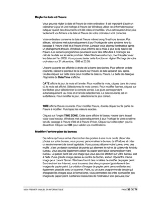 MON PREMIER MANUEL EN INFORMATIQUE PAGE 30 DE 71
Régler la date et l'heure
Vous pouvez régler la date et l'heure de votre ordinateur. Il est important d'avoir un
calendrier à jour et une horloge à l'heure car Windows utilise ces informations pour
indiquer quand des documents ont été créés et modifiés. Vous retrouverez donc plus
facilement vos fichiers si la date et l'heure de votre ordinateur sont correctes.
Votre ordinateur conserve la date et l'heure même lorsqu'il est hors tension. Par
ailleurs, Windows met automatiquement à jour l'horloge de votre système lors du
passage à l'heure d'été et à l'heure d'hiver. Lorsque vous allumez l'ordinateur après
un changement d'heure, Windows vous informe de la mise à jour de la date et de
l'heure. Les anciens programmes pourraient avoir des difficultés à prolonger les
calculs de date sur le siècle prochain. Mais Windows est conçu pour travailler avec
les dates en l'an 2000. Vous pouvez tester cette fonction en réglant l'horloge de votre
ordinateur sur 31 décembre, 1999 et 23:59.
L'heure courante est affichée à droite de la barre des tâches. Pour afficher la date
courante, placez le pointeur de la souris sur l’heure, la date apparaît peu après.
Double-cliquez sur cette zone pour modifier la date ou l'heure. La boîte de dialogue
Propriétés de Date/Time s’affiche.
DATE affiche le jour, le mois et l’année. Pour modifier le mois, cliquez dans le champ
où le mois est affiché. Sélectionnez le mois correct. Pour modifier l'année, cliquez sur
les flèches pour sélectionner la correcte année. Les jours correspondent
automatiquement au mois et à l'année sélectionnés. La date courante est en
surbrillance. Pour modifier le jour, sélectionnez le jour correct.
TIME affiche l'heure courante. Pour modifier l'heure, double-cliquez sur la partie de
l'heure à modifier. Puis tapez les valeurs exactes.
Cliquez sur l'onglet TIME ZONE. Cette zone affiche le fuseau horaire dans lequel
vous vous trouvez. Windows met automatiquement à jour l'horloge de votre système
lors du passage à l'heure d'été et à l'heure d'hiver. Cliquez sur cette option pour la
désactiver. Cliquez sur OK pour valider vos modifications.
Modifier l'arrière-plan du bureau
De même qu'il vous arrive d'accrocher des posters à vos murs ou de placer des
photos sur votre bureau, vous pouvez personnaliser le bureau de Windows et créer
un environnement de travail agréable. Vous pouvez décorer votre bureau avec des
motifs : c'est un dessin constitué de points qui alternent le noir et la couleur de fond du
bureau. Vous pouvez également utiliser du papier peint pour personnaliser votre
bureau. Le papier peint est une image que vous pouvez afficher sur votre bureau, soit
à l'aide d'une grande image placée au centre de l'écran, soit en répétant la même
image pour couvrir l'écran. Windows fournit des modèles de motif et de papier peint.
En cherchant sur Internet, vous trouverez des sites proposant gratuitement des
images de papier peint. La création d'images de papier peint personnalisées est
également possible avec un scanner. Paint, ou un autre programme de dessin qui
enregistre les images sous le format bmp, vous permettent de créer ou modifier des
images de papier peint. Certaines ressources de l'ordinateur sont prévues pour
 