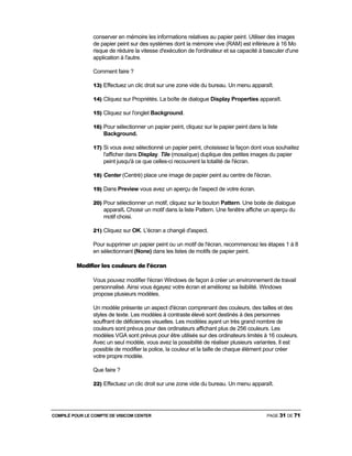 COMPILÉ POUR LE COMPTE DE VISICOM CENTER PAGE 31 DE 71
conserver en mémoire les informations relatives au papier peint. Utiliser des images
de papier peint sur des systèmes dont la mémoire vive (RAM) est inférieure à 16 Mo
risque de réduire la vitesse d'exécution de l'ordinateur et sa capacité à basculer d'une
application à l'autre.
Comment faire ?
13) Effectuez un clic droit sur une zone vide du bureau. Un menu apparaît.
14) Cliquez sur Propriétés. La boîte de dialogue Display Properties apparaît.
15) Cliquez sur l'onglet Background.
16) Pour sélectionner un papier peint, cliquez sur le papier peint dans la liste
Background.
17) Si vous avez sélectionné un papier peint, choisissez la façon dont vous souhaitez
l'afficher dans Display. Tile (mosaïque) duplique des petites images du papier
peint jusqu'à ce que celles-ci recouvrent la totalité de l'écran.
18) Center (Centré) place une image de papier peint au centre de l'écran.
19) Dans Preview vous avez un aperçu de l'aspect de votre écran.
20) Pour sélectionner un motif, cliquez sur le bouton Pattern. Une boite de dialogue
apparaît. Choisir un motif dans la liste Pattern. Une fenêtre affiche un aperçu du
motif choisi.
21) Cliquez sur OK. L'écran a changé d'aspect.
Pour supprimer un papier peint ou un motif de l'écran, recommencez les étapes 1 à 8
en sélectionnant (None) dans les listes de motifs de papier peint.
Modifier les couleurs de l'écran
Vous pouvez modifier l'écran Windows de façon à créer un environnement de travail
personnalisé. Ainsi vous égayez votre écran et améliorez sa lisibilité. Windows
propose plusieurs modèles.
Un modèle présente un aspect d'écran comprenant des couleurs, des tailles et des
styles de texte. Les modèles à contraste élevé sont destinés à des personnes
souffrant de déficiences visuelles. Les modèles ayant un très grand nombre de
couleurs sont prévus pour des ordinateurs affichant plus de 256 couleurs. Les
modèles VGA sont prévus pour être utilisés sur des ordinateurs limités à 16 couleurs.
Avec un seul modèle, vous avez la possibilité de réaliser plusieurs variantes. Il est
possible de modifier la police, la couleur et la taille de chaque élément pour créer
votre propre modèle.
Que faire ?
22) Effectuez un clic droit sur une zone vide du bureau. Un menu apparaît.
 