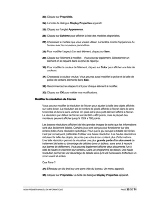 MON PREMIER MANUEL EN INFORMATIQUE PAGE 32 DE 71
23) Cliquez sur Propriétés.
24) La boite de dialogue Display Properties apparaît.
25) Cliquez sur l’onglet Appearence.
26) Cliquez sur Scheme pour afficher la liste des modèles disponibles.
27) Choisissez le modèle que vous voulez utiliser. La fenêtre montre l'apparence du
bureau avec les nouveaux paramètres.
28) Pour modifier l'aspect d'un seul élément, cliquez sur Item.
29) Cliquez sur l'élément à modifier. Vous pouvez également. Sélectionner un
élément en le cliquant dans la zone de l'aperçu
30) Pour modifier la couleur de l'élément, cliquez sur Color pour afficher une liste de
couleurs.
31) Choisissez la couleur voulue. Vous pouvez aussi modifier la police et la taille de
police de certains éléments dans Size.
32) Recommencez les étapes 6 à 9 pour chaque élément à modifier.
33) Cliquez sur OK pour valider vos modifications.
Modifier la résolution de l'écran
Vous pouvez modifier la résolution de l'écran pour ajuster la taille des objets affichés
sur votre écran. La résolution est le nombre de pixels affichés à l'écran dans le sens
horizontal et dans le sens vertical. Un pixel est le plus petit élément affiché à l'écran.
La résolution par défaut de l'écran est de 640 x 480 points, mais la plupart des
moniteurs peuvent afficher jusqu'à 1024 x 780 points.
Les basses résolutions affichent de très grandes images de sorte que les informations
sont plus facilement lisibles. Certains jeux sont conçus pour fonctionner sur des
écrans dotés d'une résolution spécifique. Pour que le jeu occupe la totalité de l'écran,
il est par conséquent préférable d'utiliser une basse résolution. Les hautes résolutions
réduisent la taille des objets, de sorte que votre écran contient plus d'informations.
Une telle résolution permet de visualiser une plus grande partie d'un document de
traitement de texte ou davantage de cellules dans un tableur, sans avoir à recourir
aux barres de défilement. Vous pouvez également afficher deux documents l'un à
côté de l'autre et visionner leur contenu. Dans un programme de dessin, une haute
résolution permet de voir davantage de détails sans qu'il soit nécessaire d'effectuer un
zoom avant et arrière.
Que Faire ?
34) Effectuez un clic droit sur une zone vide du bureau. Un menu apparaît.
35) Cliquez sur Propriétés. La boite de dialogue Display Properties apparaît.
 