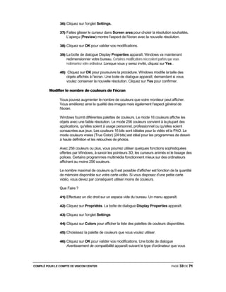 COMPILÉ POUR LE COMPTE DE VISICOM CENTER PAGE 33 DE 71
36) Cliquez sur l'onglet Settings.
37) Faites glisser le curseur dans Screen area pour choisir la résolution souhaitée.
L’aperçu (Preview) montre l'aspect de l'écran avec la nouvelle résolution.
38) Cliquez sur OK pour valider vos modifications.
39) La boîte de dialogue Display Properties apparaît. Windows va maintenant
redimensionner votre bureau. Certaines modifications nécessitent parfois que vous
redémarriez votre ordinateur. Lorsque vous y serez invité, cliquez sur Yes .
40) Cliquez sur OK pour poursuivre la procédure. Windows modifie la taille des
objets affichés à l'écran. Une boite de dialogue apparaît, demandant si vous
voulez conserver la nouvelle résolution. Cliquez sur Yes pour confirmer.
Modifier le nombre de couleurs de l'écran
Vous pouvez augmenter le nombre de couleurs que votre moniteur peut afficher.
Vous améliorez ainsi la qualité des images mais également l'aspect général de
l'écran.
Windows fournit différentes palettes de couleurs. Le mode 16 couleurs affiche les
objets avec une faible résolution. Le mode 256 couleurs convient à la plupart des
applications, qu'elles soient à usage personnel, professionnel ou qu'elles soient
consacrées aux jeux. Les couleurs 16 bits sont idéales pour la vidéo et la PAO. Le
mode couleurs vraies (True Color) (24 bits) est idéal pour les programmes de dessin
à haute définition et les retouches de photos.
Avec 256 couleurs ou plus, vous pourrez utiliser quelques fonctions sophistiquées
offertes par Windows, à savoir les pointeurs 3D, les curseurs animés et le lissage des
polices. Certains programmes multimédia fonctionnent mieux sur des ordinateurs
affichant au moins 256 couleurs.
Le nombre maximal de couleurs qu'il est possible d'afficher est fonction de la quantité
de mémoire disponible sur votre carte vidéo. Si vous disposez d'une petite carte
vidéo, vous devez par conséquent utiliser moins de couleurs.
Que Faire ?
41) Effectuez un clic droit sur un espace vide du bureau. Un menu apparaît.
42) Cliquez sur Propriétés. La boîte de dialogue Display Properties apparaît.
43) Cliquez sur l'onglet Settings
44) Cliquez sur Colors pour afficher la liste des palettes de couleurs disponibles.
45) Choisissez la palette de couleurs que vous voulez utiliser.
46) Cliquez sur OK pour valider vos modifications. Une boite de dialogue
Avertissement de compatibilité apparaît suivant le type d'ordinateur que vous
 