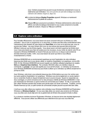 MON PREMIER MANUEL EN INFORMATIQUE PAGE 34 DE 71
avez. Certains programmes peuvent ne pas fonctionner correctement si vous ne
redémarrez pas l'ordinateur. Vous verrez peut-être une autre boite de dialogue vous invitant à
redémarrer votre ordinateur. Auquel cas, cliquez Oui.
47) La bote de dialogue Display Properties apparaît. Windows va maintenant
redimensionner la palette de couleurs.
48) Cliquez OK pour poursuivre la procédure. Windows redimensionne votre écran et
affiche une boîte de dialogue demandant si vous voulez conserver la nouvelle
palette de couleurs. Cliquez sur Yes pour confirmer.
2.5 Explorer votre ordinateur
Pour travailler efficacement, vous avez besoin de savoir comment retrouver vos fichiers sur votre
ordinateur. Que ce soit un programme ou un document, un fichier peut être enfoui profondément dans
l’arborescence des dossiers de votre disque dur (Hard Disk), et si vous ne le retrouvez pas, vous ne
pourrez pas l'utiliser. Les vieux fichiers dont vous ne vous servez plus peuvent être encore plus
difficiles à retrouver que les fichiers égarés. Vous devez savoir comment supprimer les fichiers dont
vous n’avez plus besoin pour faire de la place pour les nouveaux, et pour éviter de ralentir votre PC en
imposant à Windows 95/98/2000 un travail d’Hercule pour écrire sur un disque surencombré de
données devenues inutiles. Enfin, vous avez besoin de savoir quoi faire si vous effacez
involontairement un fichier.
Windows 95/98/2000 est un environnement graphique qui rend l'exploration de votre ordinateur
beaucoup plus facile que si vous deviez utiliser un système d'exploitation non graphique, comme MS-
DOS. En fait, Windows 95/98/2000 est souvent appelé une interface utilisateur graphique (en anglais,
GUI pour Graphical User Interface). Par contraste, MS-DOS utilise une interface à ligne de
commande, ou prompt. Ce que cela signifie pour vous est fort simple : un ordinateur qui fonctionne
sous Windows 95/98/2000 est beaucoup plus facile à utiliser qu'un ordinateur qui affiche simplement le
prompt du DOS.
Avec Windows, votre écran vous présente beaucoup plus d'informations que vous n'en verriez avec
tout autre système d'exploitation non graphique. Windows vous donne également un accès rapide à
tout un ensemble d'outils en cliquant simplement avec la souris (mouse). Quand on rassemble ces
deux avantages, on prend conscience de l'un des principaux intérêts de Windows 95/98/2000: il n'est
pas nécessaire de mémoriser un grand nombre de commandes pour l'utiliser. En fait, on pourrait très
bien utiliser Windows pendant des années sans jamais taper une seule commande. Toutefois, comme
l'illustre l'exercice qui suit, un petit nombre de commandes simples peuvent souvent être bien utiles.
L'outil que vous allez utiliser pour explorer votre ordinateur sous Windows 95/98/2000 est l'Explorateur
Windows ou Windows Explorer. Si vous avez déjà utilisé une version plus ancienne de Windows,
vous vous êtes sans doute déjà servi de ce gestionnaire de fichiers très puissant et facile à utiliser.
Il y a plusieurs manières de lancer l'Explorateur Windows, et chacune donne des résultats légèrement
différents. Vous pouvez utiliser ces différences pour atteindre le but que vous vous êtes fixé.
 