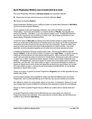 COMPILÉ POUR LE COMPTE DE VISICOM CENTER PAGE 35 DE 71
Ouvrir l'Explorateur Windows avec le bouton droit de la souris
Pour ouvrir l'Explorateur Windows ou Windows Explorer par la première méthode:
9) Cliquez avec le bouton droit de la souris sur le bouton Démarrer (Start)
10) Cliquez sur Explorer (Explore).
Quand l'Explorateur Windows s'ouvre, il affiche le contenu du dossier Menu Démarrer ou Start Menu
(qui se trouve dans le dossier Windows).
Si vous regardez de plus près l'Explorateur Windows, vous verrez qu'il affiche une quantité
d'informations. Tout en haut de la fenêtre, il y a la barre de titre ou Title Bar, dans laquelle vous
pouvez lire Exploring – Start Menu, ce qui vous indique le dossier ouvert. A l'extrémité droite de la
barre de titre, vous pouvez voir un bouton qui contient un X. C'est le bouton de fermeture si vous
cliquez dessus, I'Explorateur Windows se ferme.
La barre de menus ou Menu Bar (au-dessous de la barre de titre) contient un certain nombre de
menus qui se déroulent et affichent leurs commandes quand vous cliquez sur l'en-tête correspondant.
Les boutons de la barre d'outils sont des raccourcis vers ces commandes. Placez le pointeur de la
souris sur chacun des boutons de la barre d'outils et laissez-le un instant immobile : vous verrez
apparaître une brève description (appelée une info bulle) de la commande associée au bouton.
La fenêtre de l'Explorateur Windows comprend deux volets. Celui de gauche affiche la liste des
dossiers (folders), et celui de droite le contenu du dossier ouvert (open folder). Le dossier ouvert est
indiqué par la forme prise par son icône dans le volet de gauche : celle-ci a la forme d'un dossier
ouvert, alors que toutes les autres ont la forme d'un dossier fermé. Remarquez le petit carré contenant
un signe + ou un signe - à gauche de certains dossiers. Il indique que le dossier contient des sous-
dossiers. S'il n'apparaît pas, c'est que le dossier ne contient aucun sous-dossier (soit il ne contient que
des fichiers, soit il est vide). Si le carré contient un signe +, vous pouvez développer le contenu du
dossier en cliquant dans le carré, et faire ainsi apparaître au-dessous les sous-dossiers qu'il contient.
Si le carré contient un signe -, c'est que tous les sous-dossiers sont déjà affichés, et vous les ferez
disparaître en cliquant dans le carré.
Cliquez sur le signe + à gauche du dossier Programmes (Programs) pour en faire apparaître les sous-
dossiers dans la liste.
Comme chaque ordinateur est susceptible de contenir des éléments différents dans son dossier
Programmes, vous ne verrez peut-être pas sur le vôtre tous ceux qui sont montrés sur les autres.
Pour afficher le contenu d'un autre dossier, cliquez sur son icône. Si nécessaire, cliquez sur l'un des
deux triangles dans la barre de défilement vertical pour faire apparaître le dossier qui vous intéresse.
Cliquez sur l'icône du dossier Programmes pour afficher son contenu dans le volet de droite de la
fenêtre.
Le dossier Programmes contient tous les éléments que vous voyez quand vous cliquez sur
Programmes dans le menu Démarrer. Vous verrez plus loin comment utiliser ces informations pour
modifier le menu Démarrer (Start Menu).
 